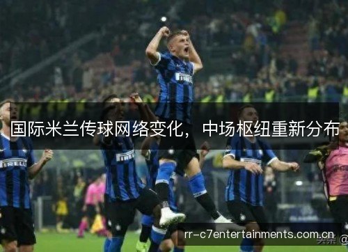 国际米兰传球网络变化,中场枢纽重新分布 国际米兰传球网络变化,中场枢纽重新分布